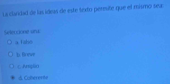 La claridad de las ideas de este texto permite que el mismo sea:
Seleccione una:
a. Falso
b. Breve
c. Amplio
d. Coherente