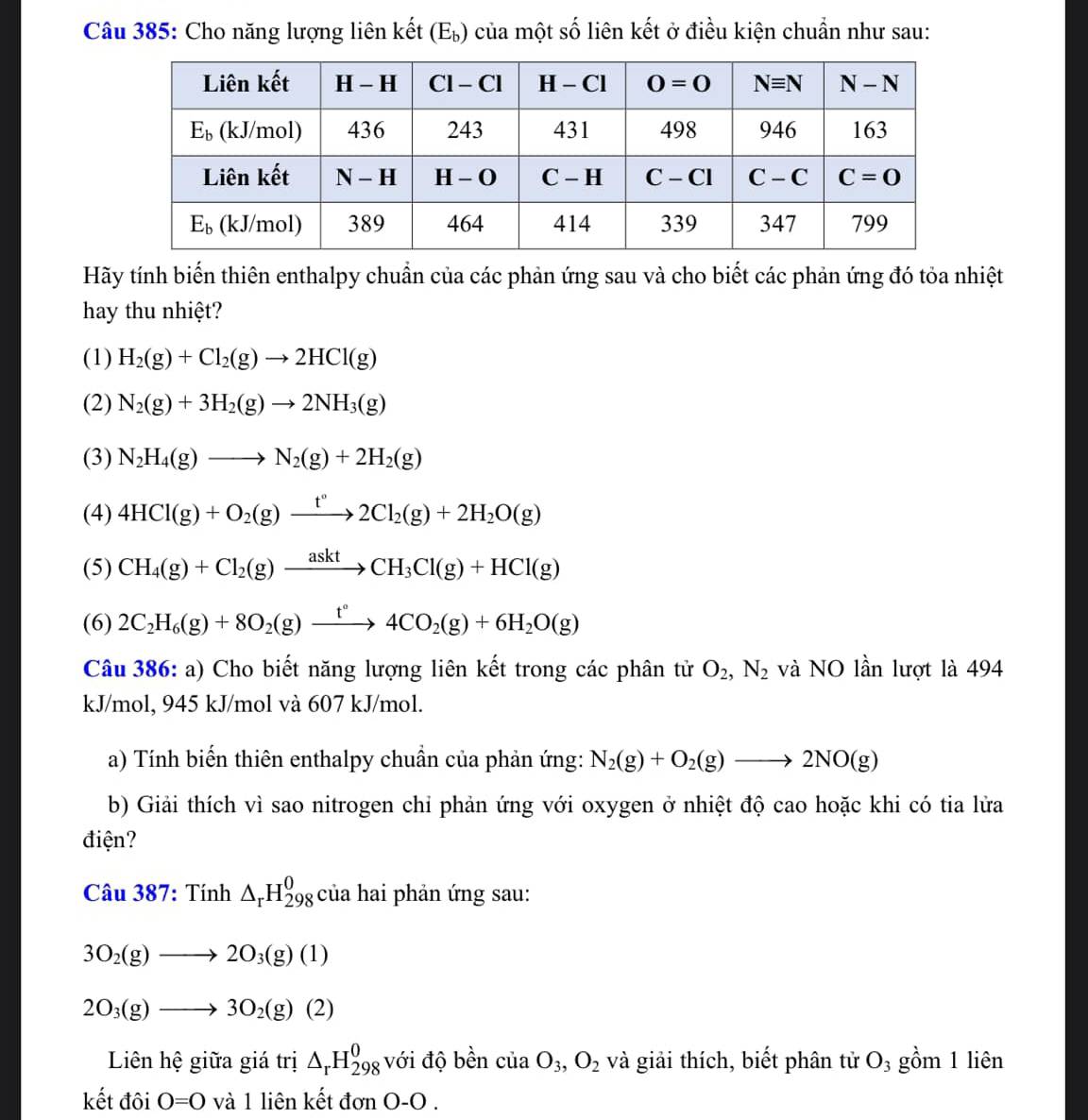 Cho năng lượng liên kết (Et | của một số liên kết ở điều kiện chuẩn như sau:
Hãy tính biến thiên enthalpy chuẩn của các phản ứng sau và cho biết các phản ứng đó tỏa nhiệt
hay thu nhiệt?
(1) H_2(g)+Cl_2(g)to 2HCl(g)
(2) N_2(g)+3H_2(g)to 2NH_3(g)
(3) N_2H_4(g)to N_2(g)+2H_2(g)
(4) 4HCl(g)+O_2(g)xrightarrow t°2Cl_2(g)+2H_2O(g)
(5) CH_4(g)+Cl_2(g)xrightarrow asktCH_3Cl(g)+HCl(g)
(6) 2C_2H_6(g)+8O_2(g)xrightarrow t°4CO_2(g)+6H_2O(g)
Câu 386: a) Cho biết năng lượng liên kết trong các phân tử O_2,N_2 và NO lần lượt là 494
kJ/mol, 945 kJ/mol và 607 kJ/mol.
a) Tính biến thiên enthalpy chuẩn của phản ứng: N_2(g)+O_2(g)to 2NO(g)
b) Giải thích vì sao nitrogen chi phản ứng với oxygen ở nhiệt độ cao hoặc khi có tia lửa
điện?
Câu 387: Tính △ _rH_(298)^0 của hai phản ứng sau:
3O_2(g)to 2O_3(g)(1)
2O_3(g)to 3O_2(g)(2)
Liên hệ giữa giá trị △ _rH_(298)^0 với độ bền của O_3,O_2 và giải thích, biết phân tử O_3 gồm 1 liên
kết đôi O=0 và 1 liên kết đơn O-O .