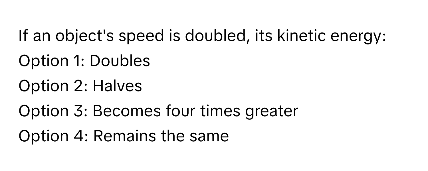 If an object's speed is doubled, its kinetic energy:

Option 1: Doubles
Option 2: Halves
Option 3: Becomes four times greater
Option 4: Remains the same