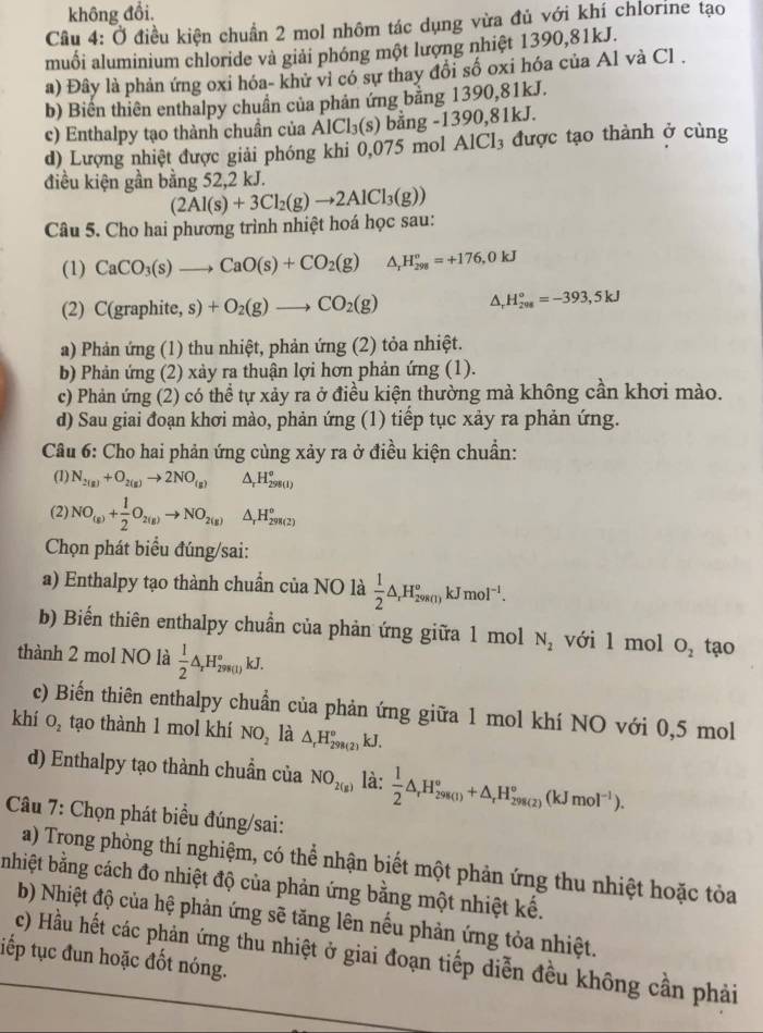 không đổi.
Câu 4: Ở điều kiện chuẩn 2 mol nhôm tác dụng vừa đủ với khí chlorine tạo
muối aluminium chloride và giải phóng một lượng nhiệt 1390,81kJ.
a) Đây là phản ứng oxi hóa- khử vì có sự thay đồi số oxi hóa của Al và Cl .
b) Biến thiên enthalpy chuẩn của phản ứng bằng 1390,81kJ.
c) Enthalpy tạo thành chuần của AlCl_3(s) bằng -1390,81kJ.
d) Lượng nhiệt được giải phóng khi 0,075 mol AlCl₃ được tạo thành ở cùng
điều kiện gần bằng 52,2 kJ.
Câu 5. Cho hai phương trình nhiệt hoá học sau: (2Al(s)+3Cl_2(g)to 2AlCl_3(g))
(1) CaCO_3(s)to CaO(s)+CO_2(g) H_(298)^o=+176,0kJ
(2) C(graphite, s)+O_2(g)to CO_2(g) △ _  H_(208)°=-393,5kJ
a) Phản ứng (1) thu nhiệt, phản ứng (2) tỏa nhiệt.
b) Phản ứng (2) xảy ra thuận lợi hơn phản ứng (1).
c) Phản ứng (2) có thể tự xảy ra ở điều kiện thường mà không cần khơi mào.
d) Sau giai đoạn khơi mào, phản ứng (1) tiếp tục xảy ra phản ứng.
Câu 6: Cho hai phản ứng cùng xảy ra ở điều kiện chuẩn:
(1) N_2(g)+O_2(g)to 2NO_(g) △ _rH_(298(1))^o
(2) NO_(g)+ 1/2 O_2(g)to NO_2(g) △ _rH_(298(2))°
Chọn phát biểu đúng/sai:
a) Enthalpy tạo thành chuẩn của NO là  1/2 △ _rH_(298(1))^okJmol^(-1).
b) Biến thiên enthalpy chuẩn của phản ứng giữa 1 mol N_2 với l mol O_2
thành 2 mol NO là  1/2 △ _rH_(298(1))°kJ. tạo
c) Biến thiên enthalpy chuẩn của phản ứng giữa 1 mol khí NO với 0,5 mol
khí O_2 tạo thành 1 mol khí NO_2 là △ _rH_(298(2))°kJ.
d) Enthalpy tạo thành chuẩn của NO_2(g) là:  1/2 △ _rH_(298(1))°+△ _rH_(298(2))°(kJmol^(-1)).
Câu 7: Chọn phát biểu đúng/sai:
a) Trong phòng thí nghiệm, có thể nhận biết một phản ứng thu nhiệt hoặc tòa
nhiệt bằng cách đo nhiệt độ của phản ứng bằng một nhiệt kế.
b) Nhiệt độ của hệ phản ứng sẽ tăng lên nếu phản ứng tỏa nhiệt.
c) Hầu hết các phản ứng thu nhiệt ở giai đoạn tiếp diễn đều không cần phải
tiếp tục đun hoặc đốt nóng.