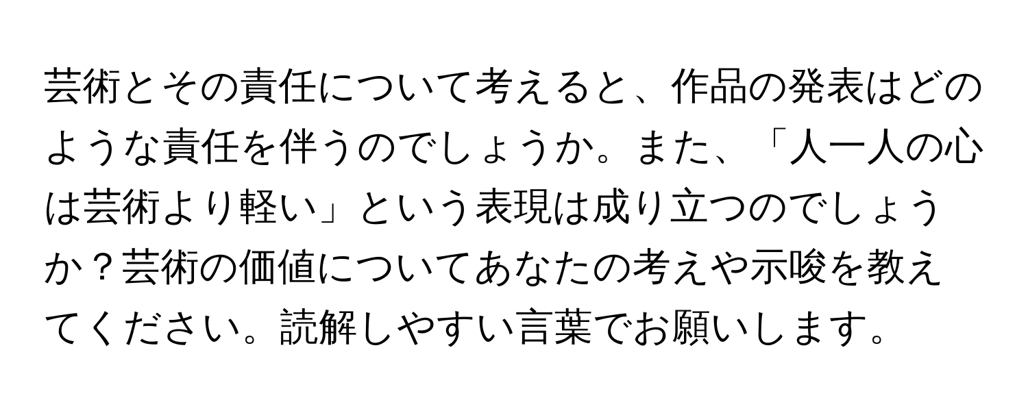 芸術とその責任について考えると、作品の発表はどのような責任を伴うのでしょうか。また、「人一人の心は芸術より軽い」という表現は成り立つのでしょうか？芸術の価値についてあなたの考えや示唆を教えてください。読解しやすい言葉でお願いします。