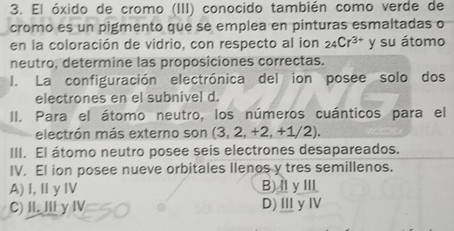 El óxido de cromo (III) conocido también como verde de
cromo es un pigmento que se emplea en pinturas esmaltadas o
en la coloración de vidrio, con respecto al ion _24Cr^(3+) y su átomo
neutro, determine las proposiciones correctas.
I. La configuración electrónica del ion posee solo dos
electrones en el subnivel d.
II. Para el átomo neutro, los números cuánticos para el
electrón más externo son (3, 2, +2,+1/2). 
III. El átomo neutro posee seis electrones desapareados.
IV. El ion posee nueve orbitales llenos y tres semillenos.
A) I,ⅡyⅣ B)ⅡγⅢ
C) I. Ⅲγ Ⅳ D)ⅢyⅣ