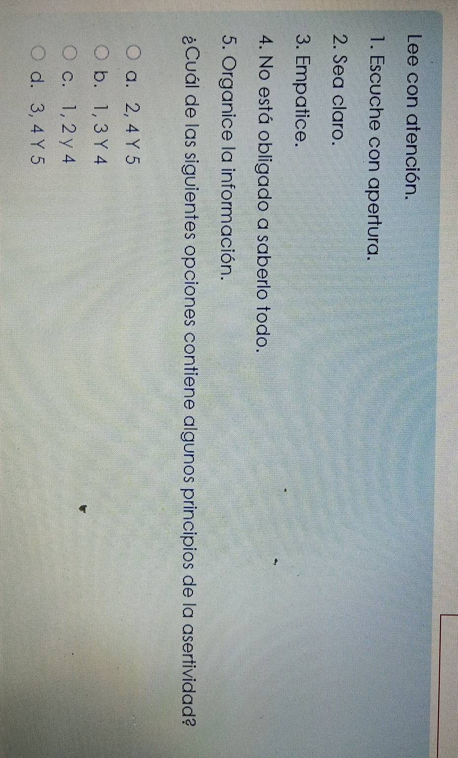 Lee con atención.
1. Escuche con apertura.
2. Sea claro.
3. Empatice.
4. No está obligado a saberlo todo.
5. Organice la información.
¿Cuál de las siguientes opciones contiene algunos principios de la asertividad?
a. 2, 4 Y 5
b. 1, 3 Y4
c. 1, 2 y 4
d. 3, 4 Y 5