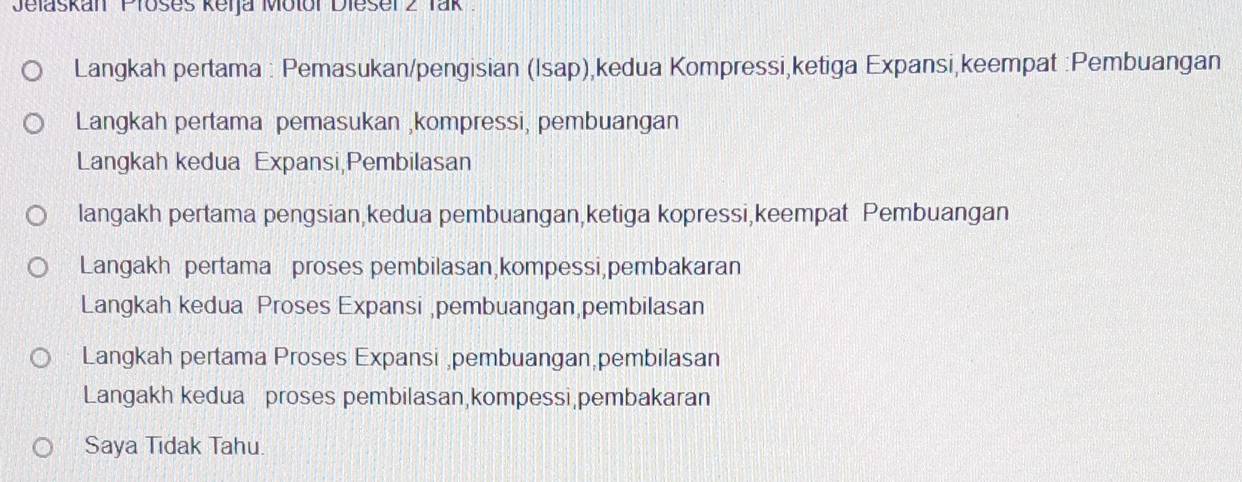 Jelaskan Prošes keija Motor Dieser 2 Tak 
Langkah pertama : Pemasukan/pengisian (Isap),kedua Kompressi,ketiga Expansi,keempat :Pembuangan 
Langkah pertama pemasukan ,kompressi, pembuangan 
Langkah kedua Expansi Pembilasan 
langakh pertama pengsian,kedua pembuangan,ketiga kopressi,keempat Pembuangan 
Langakh pertama proses pembilasan,kompessi pembakaran 
Langkah kedua Proses Expansi ,pembuangan,pembilasan 
Langkah pertama Proses Expansi ,pembuangan pembilasan 
Langakh kedua proses pembilasan,kompessi pembakaran 
Saya Tıdak Tahu.