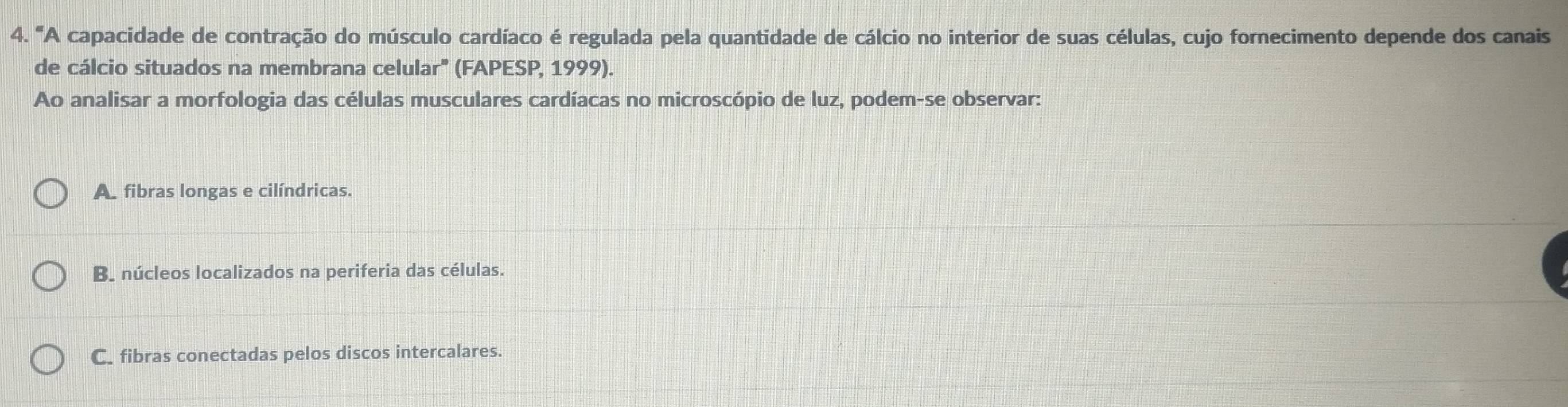 "A capacidade de contração do músculo cardíaco é regulada pela quantidade de cálcio no interior de suas células, cujo fornecimento depende dos canais
de cálcio situados na membrana celular' (FAPESP, 1999).
Ao analisar a morfologia das células musculares cardíacas no microscópio de luz, podem-se observar:
A. fibras longas e cilíndricas.
B. núcleos localizados na periferia das células.
C. fibras conectadas pelos discos intercalares.