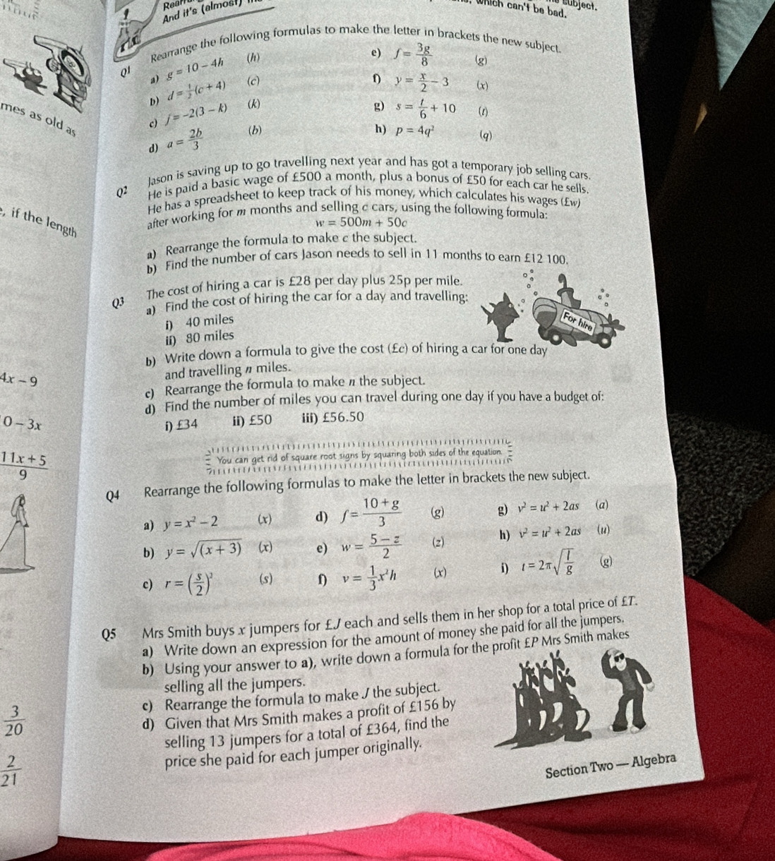 And it's (almost) Rear
e subject.
, which can't be bad.
t
Rearrange the following formulas to make the letter in brackets the new subject.
Q1 g=10-4h (h)
e) f= 3g/8  (g)
a) d= 1/2 (c+4) (c) y= x/2 -3 (x)
D) j=-2(3-k) (k) g) s= t/6 +10 (1)
mes as old a
h) p=4q^2
c) (q)
d) a= 2b/3  (b)
Jason is saving up to go travelling next year and has got a temporary job selling cars.
Q2 He is paid a basic wage of £500 a month, plus a bonus of £50 for each car he sells.
He has a spreadsheet to keep track of his money, which calculates his wages (£w)
after working for m months and selling c cars, using the following formula:
if the length
w=500m+50c
a) Rearrange the formula to make c the subject.
b) Find the number of cars Jason needs to sell in 11 months to earn £12 100.
Q3 The cost of hiring a car is £28 per day plus 25p per mile.
) Find the cost of hiring the car for a day and travelling:
i) 40 miles For hire
ii) 80 miles
b) Write down a formula to give the cost (£c) of hiring a car for one day
4x-9
and travelling n miles.
c) Rearrange the formula to make n the subject.
d) Find the number of miles you can travel during one day if you have a budget of:
0-3x i) £34 ii)£50 iii) £56.50
 (11x+5)/9   You can get rid of square root signs by squaring both sides of the equation.
                 
       
Q4 Rearrange the following formulas to make the letter in brackets the new subject.
a) y=x^2-2 (x) d) f= (10+g)/3  (g g) v^2=u^2+2as (a)
b) y=sqrt((x+3)) (x) e) w= (5-z)/2  (z) h) v^2=u^2+2as (u)
c) r=( s/2 )^2 (s) v= 1/3 x^2h (x) i) t=2π sqrt(frac l)g g
Q5 Mrs Smith buys x jumpers for £J each and sells them in her shop for a total price of £T.
a) Write down an expression for the amount of money she paid for all the jumpers.
b) Using your answer to a), write down a formula for t £P Mrs Smith makes
selling all the jumpers.
c) Rearrange the formula to make / the subject.
 3/20 
d) Given that Mrs Smith makes a profit of £156 by
selling 13 jumpers for a total of £364, find the
 2/21 
price she paid for each jumper originally.
Section Two — Algebra