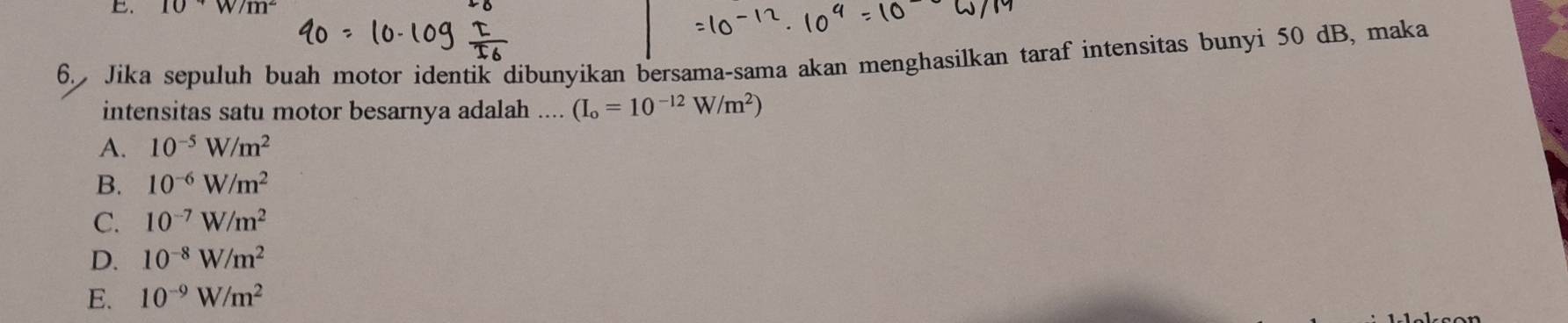 10*W/m^2
6. Jika sepuluh buah motor identik dibunyikan bersama-sama akan menghasilkan taraf intensitas bunyi 50 dB, maka
intensitas satu motor besarnya adalah .... (I_o=10^(-12)W/m^2)
A. 10^(-5)W/m^2
B. 10^(-6)W/m^2
C. 10^(-7)W/m^2
D. 10^(-8)W/m^2
E. 10^(-9)W/m^2