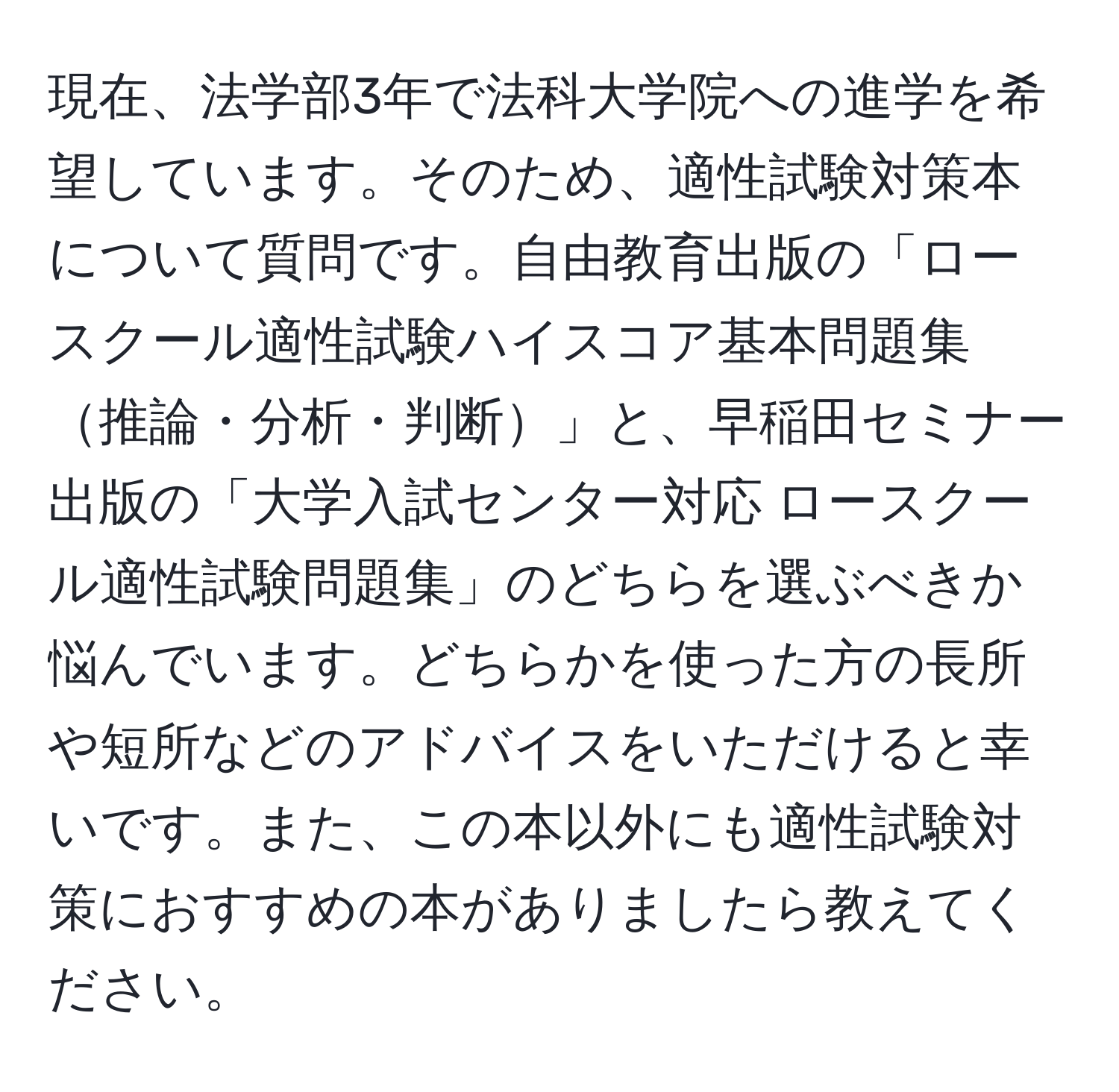 現在、法学部3年で法科大学院への進学を希望しています。そのため、適性試験対策本について質問です。自由教育出版の「ロースクール適性試験ハイスコア基本問題集推論・分析・判断」と、早稲田セミナー出版の「大学入試センター対応 ロースクール適性試験問題集」のどちらを選ぶべきか悩んでいます。どちらかを使った方の長所や短所などのアドバイスをいただけると幸いです。また、この本以外にも適性試験対策におすすめの本がありましたら教えてください。