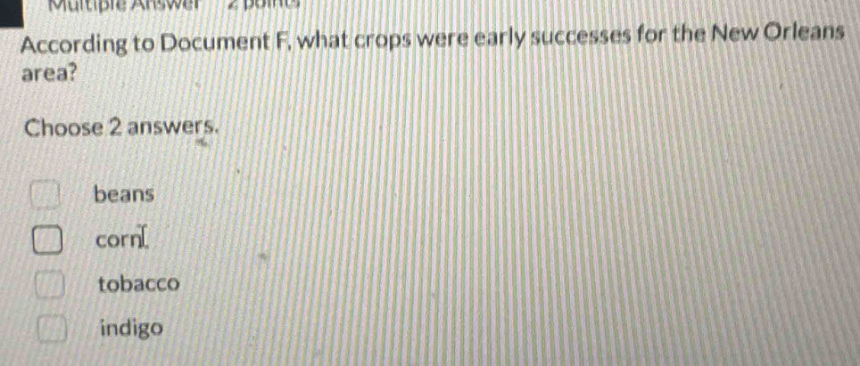 Multiple Answer « pome
According to Document F, what crops were early successes for the New Orleans
area?
Choose 2 answers.
beans
corn[
tobacco
indigo