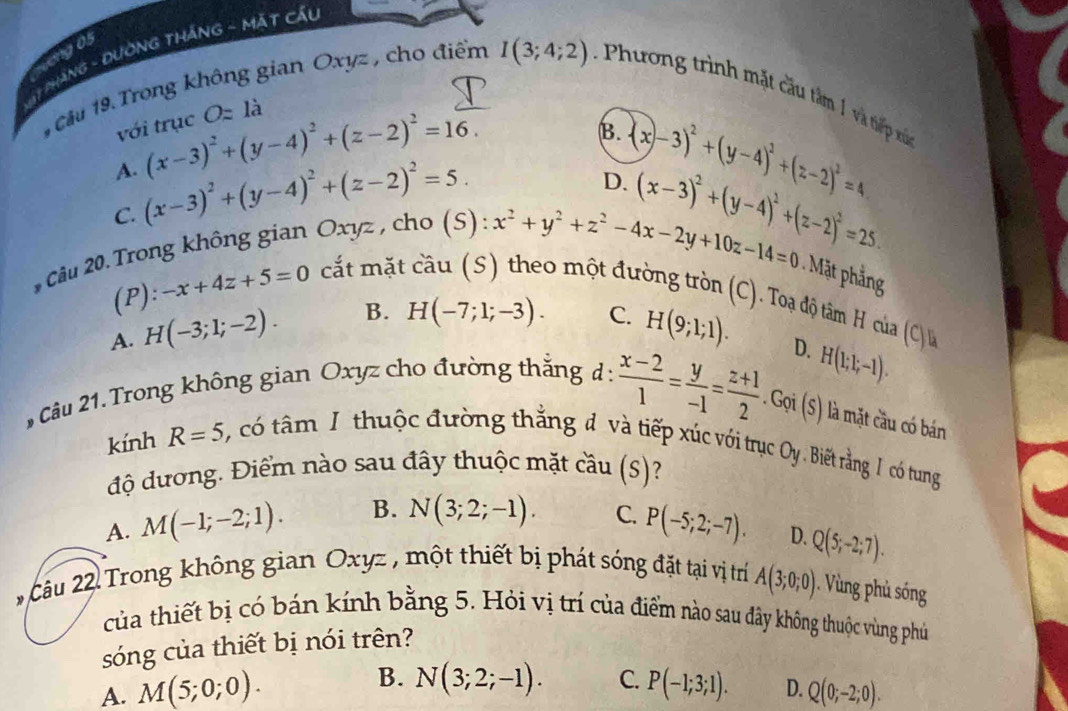 ang 05
* 1 PHàNG - ĐUờNG THắNG - Mặt Cầu
1 Câu 19. Trong không gian Oxyz , cho điểm I(3;4;2) : Phương trình mặt câu tâm 1 và tiếp xứ
với trục Oz 1a
B.
A. (x-3)^2+(y-4)^2+(z-2)^2=16. (x-3)^2+(y-4)^2+(z-2)^2=4
C. (x-3)^2+(y-4)^2+(z-2)^2=5.
D. (x-3)^2+(y-4)^2+(z-2)^2=25.
Câu 20. Trong không gian Oxyz , cho (S):
x^2+y^2+z^2-4x-2y+10z-14=0 Mặt phằng
(P): -x+4z+5=0 cất mặt câu (S) theo một đường tròn (C). Toạ độ tâám H của (C)
A. H(-3;1;-2). B. H(-7;1;-3).
C. H(9;1;1).
Câu 21. Trong không gian Oxyz cho đường thắng d:  (x-2)/1 = y/-1 = (z+1)/2 .Goi(s) D. H(1;1;-1).
là mặt cầu có bán
kính R=5 có tâm 1, thuộc đường thắng đ và tiếp xúc với trục Oy. Biết rằng 1 có tung
độ dương. Điểm nào sau đây thuộc mặt cầu (S)?
A. M(-1;-2;1). B. N(3;2;-1). C. P(-5;2;-7). D. Q(5;-2;7).
2 Câu 22 Trong không gian Oxyz , một thiết bị phát sóng đặt tại vị trí A(3;0;0) 1. Vùng phủ sóng
của thiết bị có bán kính bằng 5. Hỏi vị trí của điểm nào sau đây không thuộc vùng phú
sóng của thiết bị nói trên?
B. N(3;2;-1). C.
A. M(5;0;0). P(-1;3;1). D. Q(0;-2;0).