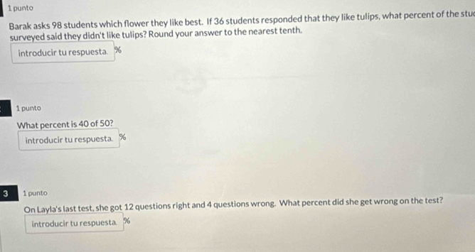 punto 
Barak asks 98 students which flower they like best. If 36 students responded that they like tulips, what percent of the stu 
surveyed said they didn't like tulips? Round your answer to the nearest tenth. 
introducir tu respuesta. %
1 punto 
What percent is 40 of 50? 
introducir tu respuesta. %
3 1 punto 
On Layla's last test, she got 12 questions right and 4 questions wrong. What percent did she get wrong on the test? 
introducir tu respuesta. %