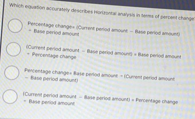 Which equation accurately describes Horizontal analysis in terms of percent change
Percentage change= (Current period amount - Base period amount)
÷ Base period amount
(Current period amount - Base period amount) = Base period amount
+ Percentage change
Percentage change= Base period amount - (Current period amount
- Base period amount)
(Current period amount - Base period amount) = Percentage change
+ Base period amount