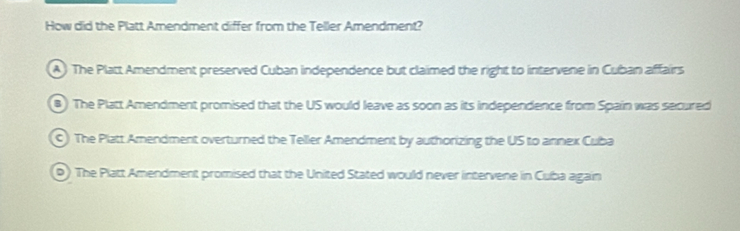 How did the Platt Amendment differ from the Teller Amendment?
) The Platt Amendment preserved Cuban independence but claimed the right to intervene in Cuban affairs
B) The Platt Amendment promised that the US would leave as soon as its independence from Spain was secured
C) The Platt Amendment overturned the Teller Amendment by authorizing the US to annex Cuba
0) The Platt Amendment promised that the United Stated would never intervene in Cuba again