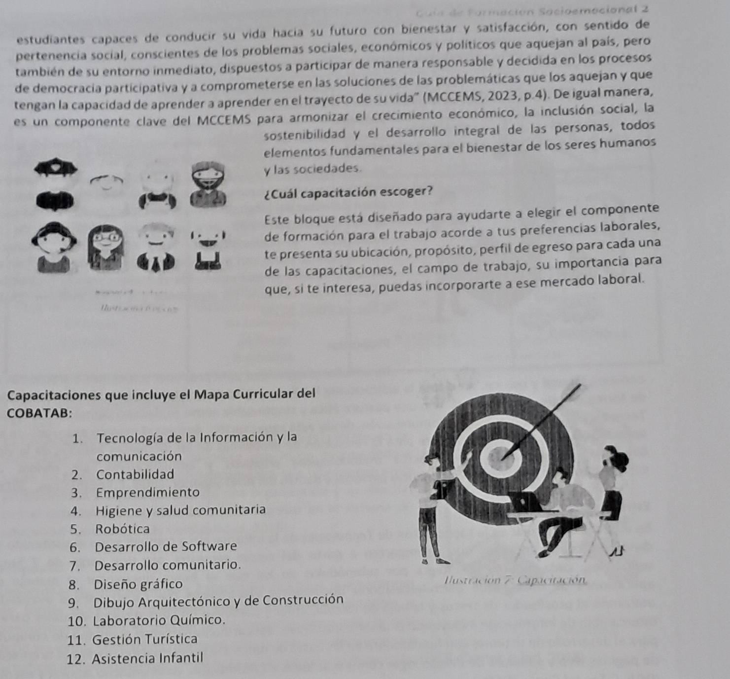 cioemociona l 2 
estudiantes capaces de conducir su vida hacia su futuro con bienestar y satisfacción, con sentido de
pertenencia social, conscientes de los problemas sociales, económicos y políticos que aquejan al país, pero
también de su entorno inmediato, dispuestos a participar de manera responsable y decidida en los procesos
de democracía participativa y a comprometerse en las soluciones de las problemáticas que los aquejan y que
tengan la capacidad de aprender a aprender en el trayecto de su vida" (MCCEMS, 2023, p.4). De igual manera,
es un componente clave del MCCEMS para armonizar el crecimiento económico, la inclusión social, la
sostenibilidad y el desarrollo integral de las personas, todos
elementos fundamentales para el bienestar de los seres humanos
y las sociedades.
¿Cuál capacitación escoger?
Este bloque está diseñado para ayudarte a elegir el componente
de formación para el trabajo acorde a tus preferencias laborales,
te presenta su ubicación, propósito, perfil de egreso para cada una
de las capacitaciones, el campo de trabajo, su importancia para
que, si te interesa, puedas incorporarte a ese mercado laboral.
Capacitaciones que incluye el Mapa Curricular del
COBATAB:
1. Tecnología de la Información y la
comunicación
2. Contabilidad
3. Emprendimiento
4. Higiene y salud comunitaria
5. Robótica
6. Desarrollo de Software
7. Desarrollo comunitario.
8. Diseño gráfico 
9. Dibujo Arquitectónico y de Construcción
10. Laboratorio Químico.
11. Gestión Turística
12. Asistencia Infantil