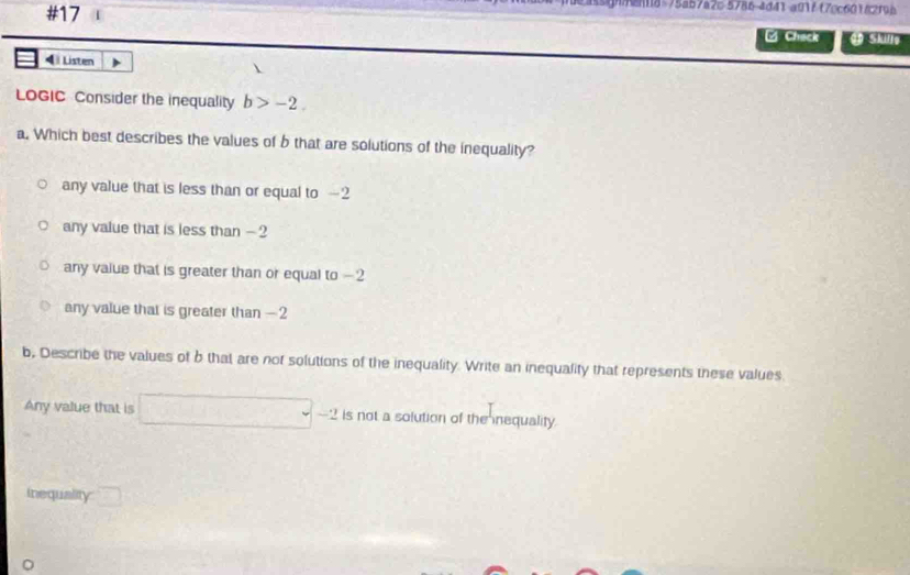 #17
age8 75a57a2c 5786-4d41 a017 (70c601/2f9b
L Chack Skule
4 Listen 
LOGIC Consider the inequality b>-2. 
a. Which best describes the values of b that are solutions of the inequality?
any value that is less than or equal to —2
any value that is less than - ?
any value that is greater than or equal to -2
any value that is greater than — 2
b, Describe the values of b that are not solutions of the inequality. Write an inequality that represents these values
Any value that is □ -2 is not a solution of the nequality.
inequality □