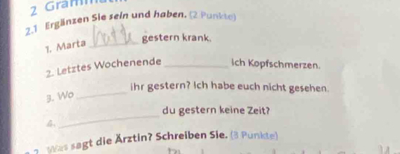 ram 
2.1 Ergänzen Sie sein und haben. (2 Punkte) 
1, Marta_ 
gestern krank. 
2. Letztes Wochenende _Ich Kopfschmerzen. 
ihr gestern? Ich habe euch nicht gesehen. 
3. Wo_ 
du gestern keine Zeit? 

_ 
7 Was sagt die Ärztin? Schreiben Sie. (3 Punkte)