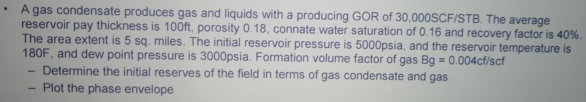 A gas condensate produces gas and liquids with a producing GOR of 30,000SCF/STB. The average 
reservoir pay thickness is 100ft, porosity 0.18, connate water saturation of 0.16 and recovery factor is 40%. 
The area extent is 5 sq. miles. The initial reservoir pressure is 5000psia, and the reservoir temperature is
180F, and dew point pressure is 3000psia. Formation volume factor of gas Bg=0.004cf/scf
- Determine the initial reserves of the field in terms of gas condensate and gas 
- Plot the phase envelope