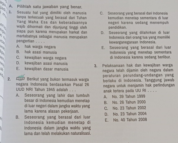 a ga
ad A. Pilihlah satu jawaban yang benar.
m 1. Sesuatu hal yang dimiliki oleh manusia C. Seseorang yang berasal dari Indonesia
tanpa terkecuali yang berasal dari Tuhan kemudian menetap sementara di luar
Yang Maha Esa dan keberadaannya negeri karena sedang menempuh
eru wajib dihormati dan dijunjung tinggi oleh pendidikan.
g siapa pun karena merupakan harkat dan D. Seseorang yang dilahirkan di luar
n 
martabatnya sebagai manusia merupakan Indonesia dari orang tua yang memiliki
pengertian . . . . kewarganegaraan Indonesia.
A. hak warga negara E. Seseorang yang berasal dari luar
wat
Ip B. hak asasi manusia  Indonesia yang menetap sementara
en C. kewajiban warga negara di Indonesia karena sedang berlibur.
wa D. kewajiban asasi manusia
al E. kewajiban dasar manusia 3. Pelaksanaan hak dan kewajiban warga
negara telah dijamin oleh negara dalam
d
peraturan perundang-undangan yang
2. O Berikut yang bukan termasuk warga berlaku di Indonesia. Tanggung jawab
negara Indonesia berdasarkan Pasal 26 negara untuk menjamin hak perlindungan
UUD NRI Tahun 1945 adalah . . . anak tertera pada UU RI . . . .
A. Seseorang yang lahir dan tumbuh A. No. 39 Tahun 1999
besar di Indonesia kemudian menetap B. No. 26 Tahun 2000
di luar negeri dalam jangka waktu yang
lama karena alasan pekerjaan. C. No. 23 Tahun 2002
D. No. 23 Tahun 2004
B. Seseorang yang berasal dari luar E. No. 40 Tahun 2008
Indonesia kemudian menetap di
Indonesia dalam jangka waktu yang
lama dan telah melakukan naturalisasi.