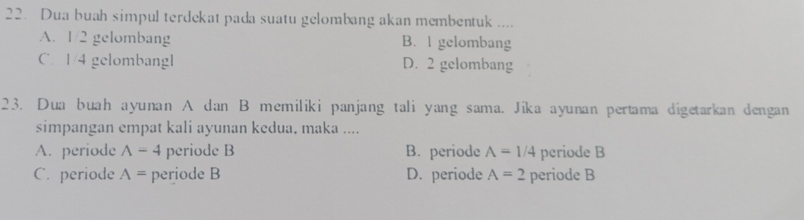 Dua buah simpul terdekat pada suatu gelombang akan membentuk ....
A. 1/2 gelombang B. I gelombang
C. 1/4 gelombangl D. 2 gelombang
23. Dua buah ayunan A dan B memiliki panjang tali yang sama. Jika ayunan pertama digetarkan dengan
simpangan empat kali ayunan kedua, maka ....
A. periode wedge =4 periode B B. periode A=1/4 periode B
C. periode A= periode B D. periode A=2 periode B