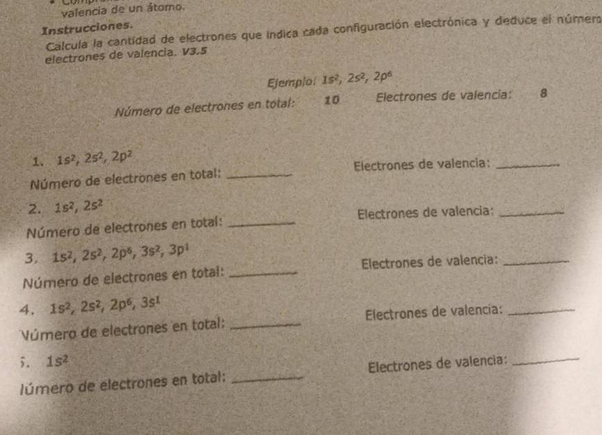 valencia de un átomo. 
Instrucciones. 
Calcula la cantidad de electrones que indica cada configuración electrónica y deduce el número 
electrones de valencia. V3.5
Ejemplo 1s^2, 2s^2, 2p^6
Número de electrones en total: 10 Electrones de valencia: 8 
1. 1s^2, 2s^2, 2p^2
Número de electrones en total: _Electrones de valencia:_ 
2. 1s^2, 2s^2
Número de electrones en total: _Electrones de valencia:_ 
3. 1s^2, 2s^2, 2p^6, 3s^2, 3p^1
Número de electrones en total: _ Electrones de valencia:_ 
4. 1s^2, 2s^2, 2p^6, 3s^1
Vúmero de electrones en total: _Electrones de valencia:_ 
5. 1s^2
lúmero de electrones en total: _Electrones de valencia: 
_