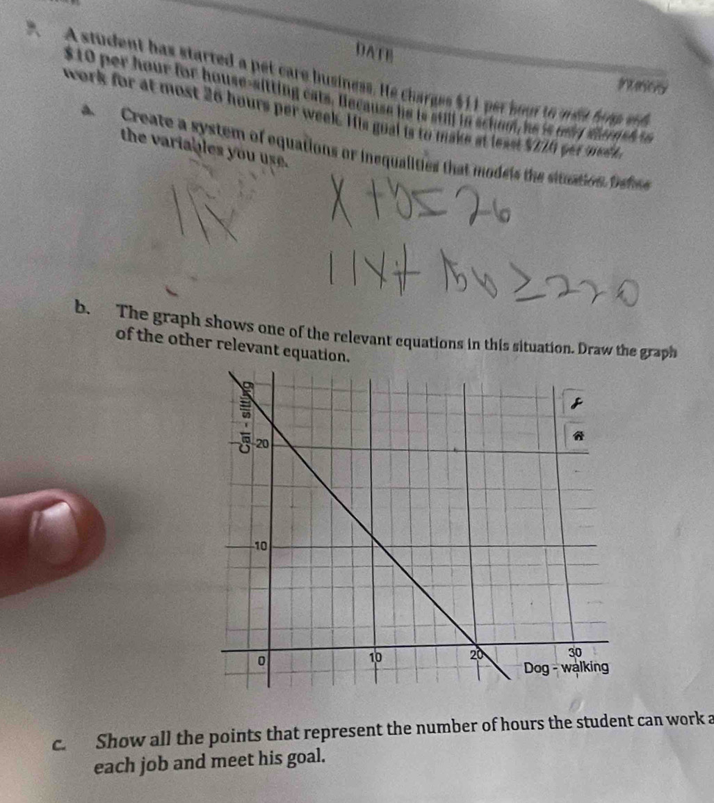 DATE 
A student has started a pet care business. He charges $11 per soot to met hop ed 
intsiory
$10 per hour for house-sitting eats. Because he is still in schom, he is ony diersh t 
work for at most 26 hours per week. His gual is to make at leas $ T1A yet me d 
the variables you use. 
a Create a system of equations or inequalities that modeis the situation behee 
b. The graph shows one of the relevant equations in this situation. Draw the graph 
of the other relevant equation 
c. Show all the points that represent the number of hours the student can work a 
each job and meet his goal.