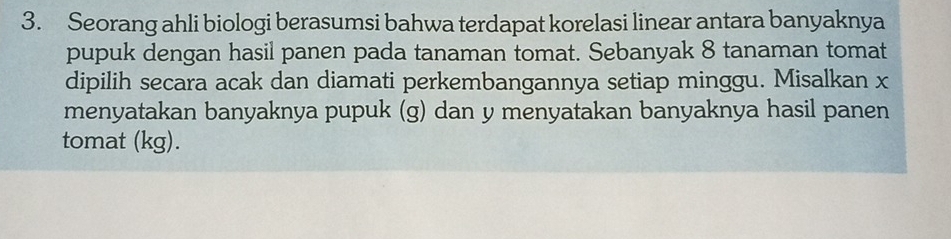 Seorang ahli biologi berasumsi bahwa terdapat korelasi linear antara banyaknya 
pupuk dengan hasil panen pada tanaman tomat. Sebanyak 8 tanaman tomat 
dipilih secara acak dan diamati perkembangannya setiap minggu. Misalkan x
menyatakan banyaknya pupuk (g) dan y menyatakan banyaknya hasil panen 
tomat (kg).