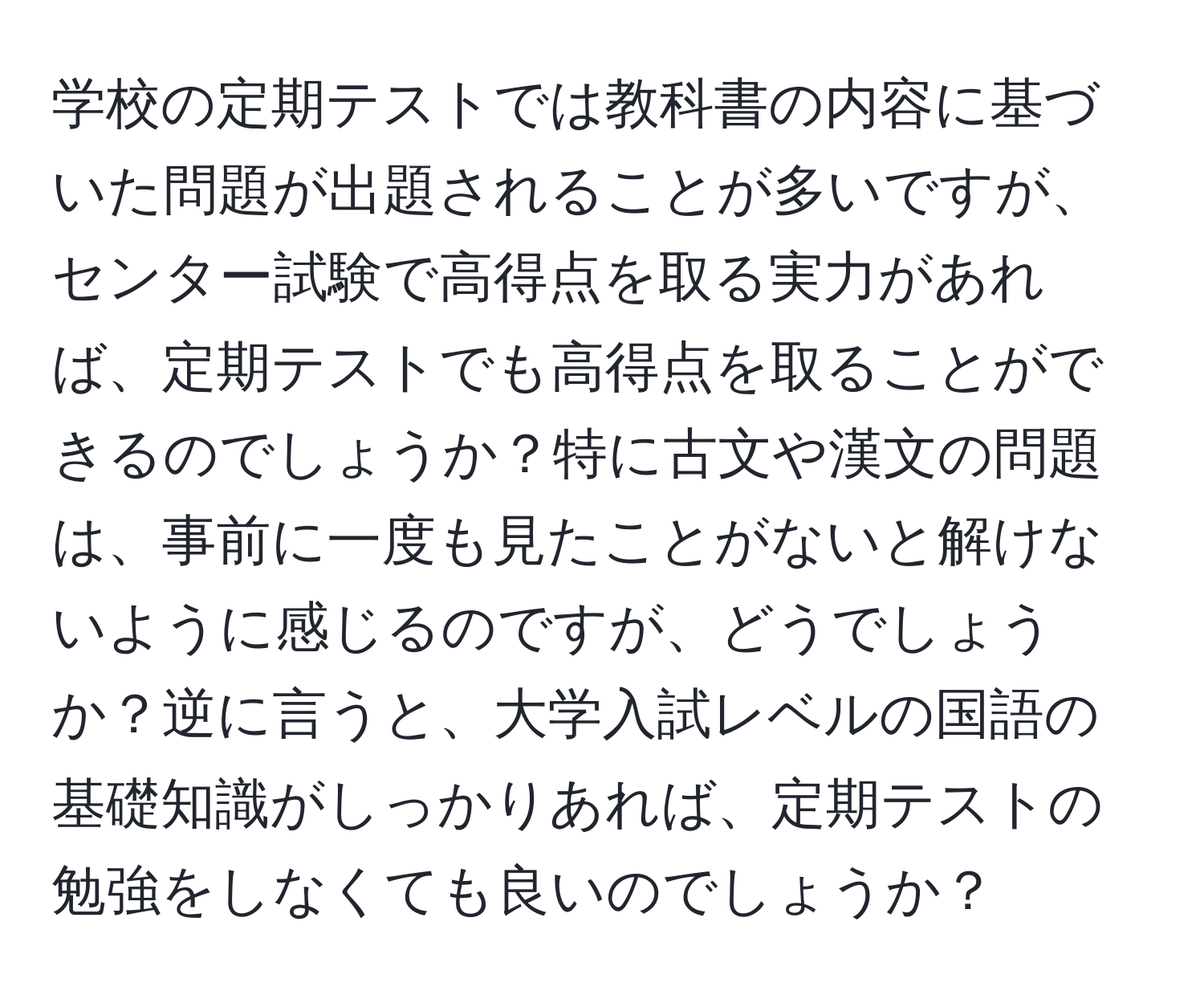 学校の定期テストでは教科書の内容に基づいた問題が出題されることが多いですが、センター試験で高得点を取る実力があれば、定期テストでも高得点を取ることができるのでしょうか？特に古文や漢文の問題は、事前に一度も見たことがないと解けないように感じるのですが、どうでしょうか？逆に言うと、大学入試レベルの国語の基礎知識がしっかりあれば、定期テストの勉強をしなくても良いのでしょうか？