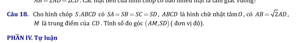 AD=2AD=2CD : Các mạt bên của nnh chop có bảo nhều mạt là tam giác vương: 
Câu 18. Cho hình chóp S. ABCD có SA=SB=SC=SD , ABCD là hình chữ nhật tan 0,co AB=sqrt(2)AD, 
M là trung điểm của CD. Tính số đo góc (AM,SD) ( đơn vị độ). 
PHÄN IV. Tự luận