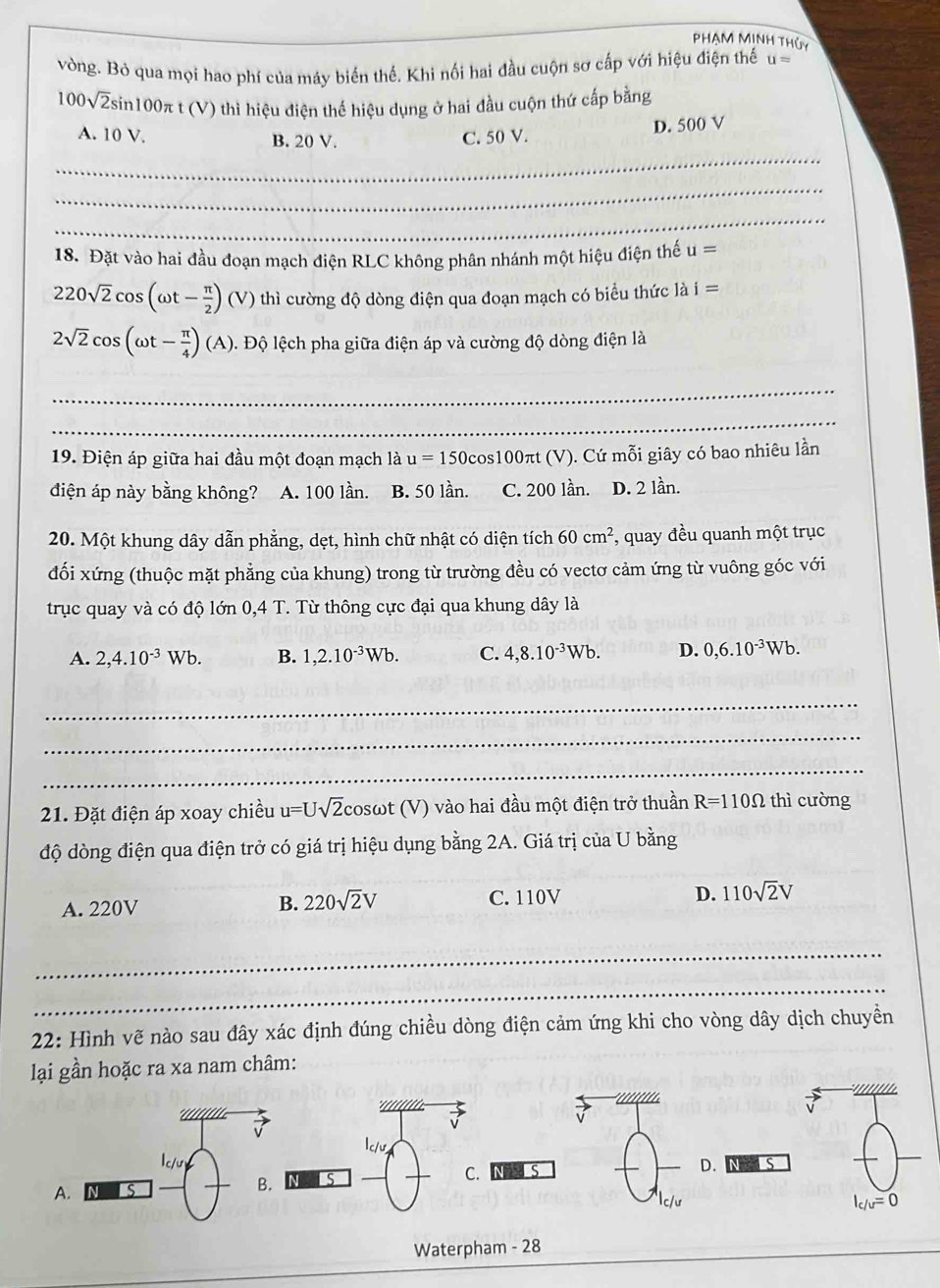 PhẠM MỊNh Thủy
vòng. Bỏ qua mọi hao phí của máy biến thế. Khi nối hai đầu cuộn sơ cấp với hiệu điện thế u=
100sqrt(2)sin 100π t (V) thì hiệu điện thể hiệu dụng ở hai đầu cuộn thứ cấp bằng
A. 10V B. 20 V. C. 50 V.
D. 500 V
_
_
_
18. Đặt vào hai đầu đoạn mạch điện RLC không phân nhánh một hiệu điện thế u=
220sqrt(2)cos (omega t- π /2 )(V) thì cường độ dòng điện qua đoạn mạch có biểu thức là i=
2sqrt(2)cos (omega t- π /4 )(A) 1. Độ lệch pha giữa điện áp và cường độ dòng điện là
_
_
19. Điện áp giữa hai đầu một đoạn mạch là u=150cos s100πt (V). Cứ mỗi giây có bao nhiêu lần
điện áp này bằng không? A. 100 lần. B. 50 lần. C. 200 lần. D. 2 lần.
20. Một khung dây dẫn phẳng, dẹt, hình chữ nhật có diện tích 60cm^2 , quay đều quanh một trục
đối xứng (thuộc mặt phẳng của khung) trong từ trường đều có vectơ cảm ứng từ vuông góc với
trục quay và có độ lớn 0,4 T. Từ thông cực đại qua khung dây là
A. 2,4.10^(-3)Wb. B. 1,2.10^(-3)Wb. C. 4,8.10^(-3)Wb. D. 0,6.10^(-3)Wb.
_
_
_
21. Đặt điện áp xoay chiều u=Usqrt(2) cosωt (V) vào hai đầu một điện trở thuần R=110Omega thì cường
độ dòng điện qua điện trở có giá trị hiệu dụng bằng 2A. Giá trị của U bằng
B. 220sqrt(2)V
A. 220V C. 110V D. 110sqrt(2)V
_
_
22: Hình vẽ nào sau đây xác định đúng chiều dòng điện cảm ứng khi cho vòng dây dịch chuyền
lại gần hoặc ra xa nam châm:
' '' ' '' 
lc/u,
A. S B. C. IS
D.
c/ư I_c/u=0
Waterpham - 28