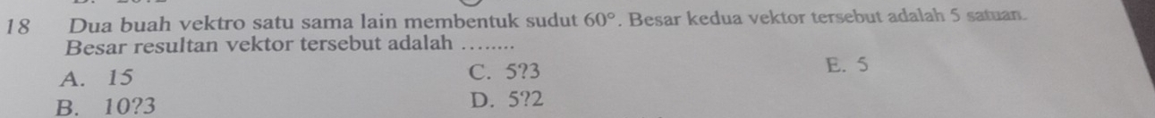 Dua buah vektro satu sama lain membentuk sudut 60°. Besar kedua vektor tersebut adalah 5 satuan.
Besar resultan vektor tersebut adalah_
A. 15 C. 5? 3 E. 5
B. 10? 3 D. 5? 2