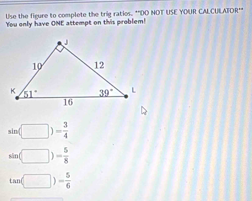 Use the figure to complete the trig ratios. **DO NOT USE YOUR CALCULATOR**
You only have ONE attempt on this problem!
sin beginpmatrix □ endpmatrix )= 3/4 
sin (□ )= 5/8 
tan (□ )= 5/6 