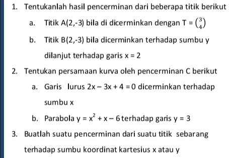 Tentukanlah hasil pencerminan dari beberapa titik berikut 
a. Titik A(2,-3) bila di dicerminkan dengan T=beginpmatrix 3 4endpmatrix
b. Titik B(2,-3) bila dicerminkan terhadap sumbu y
dilanjut terhadap garis x=2
2. Tentukan persamaan kurva oleh pencerminan C berikut 
a. Garis lurus 2x-3x+4=0 dicerminkan terhadap 
sumbu x
b. Parabola y=x^2+x-6 terhadap garis y=3
3. Buatlah suatu pencerminan dari suatu titik sebarang 
terhadap sumbu koordinat kartesius x atau y