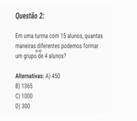 Em uma turma com 15 alunos, quantas
maneiras diferentes podemos formar
um grupo de 4 alunos?
Alternativas: A) 450
B) 1365
C) 1000
D) 300