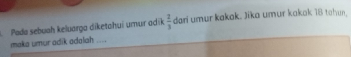 Pada sebuah keluarga diketahui umur adik  2/3  dari umur kakak. Jika umur kakak 18 tahun, 
maka umur adik adalah ....