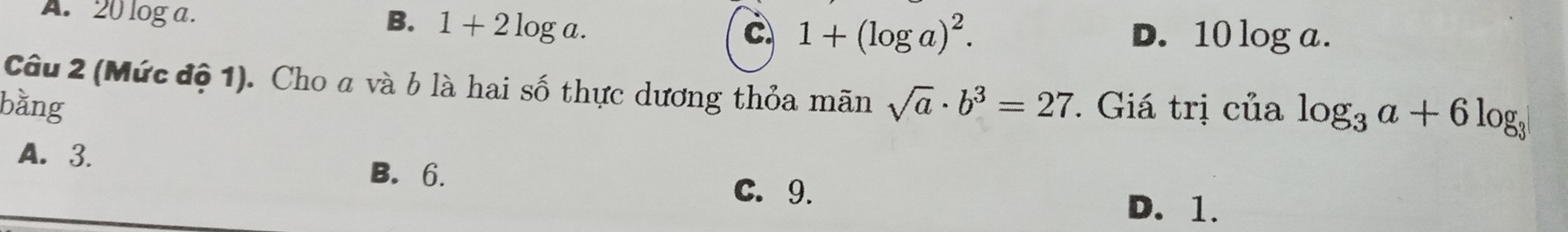 A. 20 log a. B. 1+2log a. C 1+(log a)^2.
D. 10 log a.
Câu 2 (Mức độ 1). Cho a và b là hai số thực dương thỏa mãn sqrt(a)· b^3=27. Giá trị của log _3a+6log _3
bằng
A. 3. B. 6.
C. 9.
D. 1.