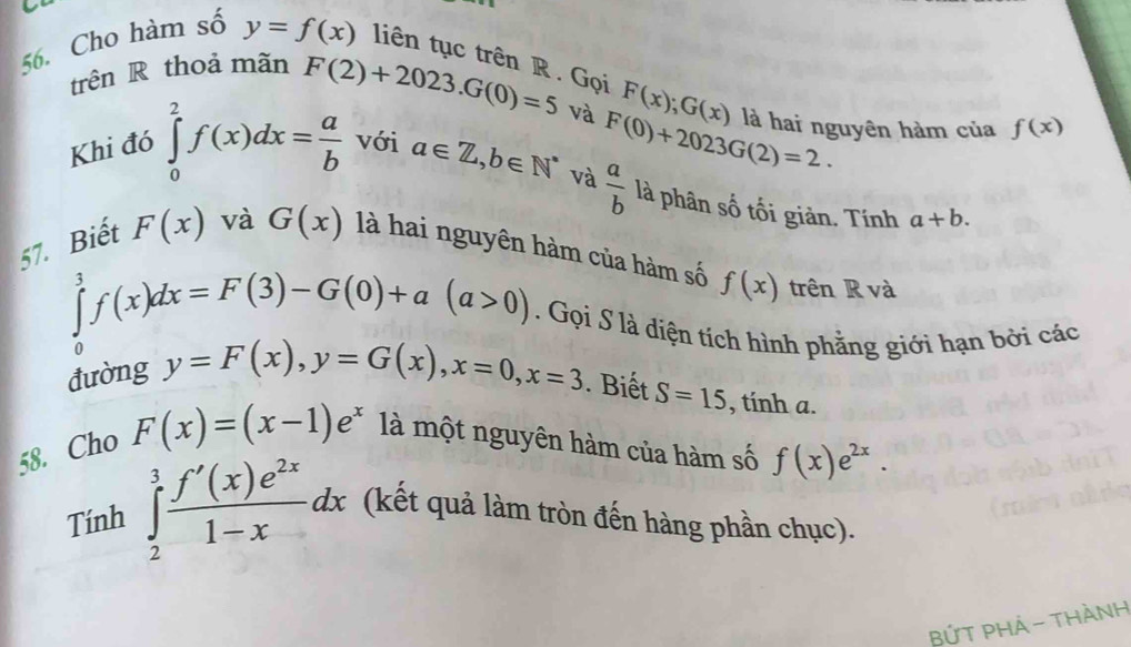 Cho hàm số y=f(x) liên tục trên R. Gọi 
trên R thoả mãn
F(x); G(x)
F(2)+2023. G(0)=5 và F(0)+2023G(2)=2. là hai nguyên hàm của f(x)
Khi đó ∈tlimits _0^(2f(x)dx=frac a)b với a∈ Z, b∈ N^* và  a/b  là phân số tối giản. Tính a+b. 
57. Biết F(x) và G(x) là hai nguyên hàm của hàm số f(x) trên R và
∈tlimits _0^(3f(x)dx=F(3)-G(0)+a(a>0). Gọi S là diện tích hình phẳng giới hạn bởi các 
đường y=F(x), y=G(x), x=0, x=3. Biết S=15 , tính a. 
58. Cho F(x)=(x-1)e^x) là một nguyên hàm của hàm số f(x)e^(2x). 
Tính ∈tlimits _2^(3frac f'(x)e^2x)1-xdx (kết quả làm tròn đến hàng phần chục). 
BỨT PH 4 - Thành