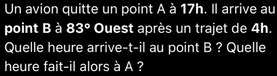 Un avion quitte un point A à 17h. Il arrive au 
point B à 83° Ouest après un trajet de 4h. 
Quelle heure arrive-t-il au point B ? Quelle 
heure fait-il alors à A ?