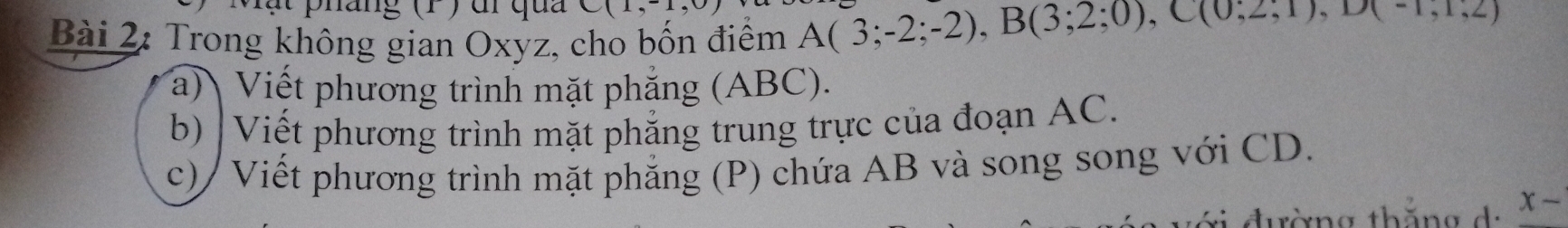 hang (1 ) dr qua 
Bài 2: Trong không gian Oxyz, cho bốn điểm A(3;-2;-2), B(3;2;0), C(0;2;1), D(-1,1,2)
a) Viết phương trình mặt phẳng (ABC). 
b) |Viết phương trình mặt phẳng trung trực của đoạn AC. 
c) / Viết phương trình mặt phẳng (P) chứa AB và song song với CD. 
tờng thăng da x -