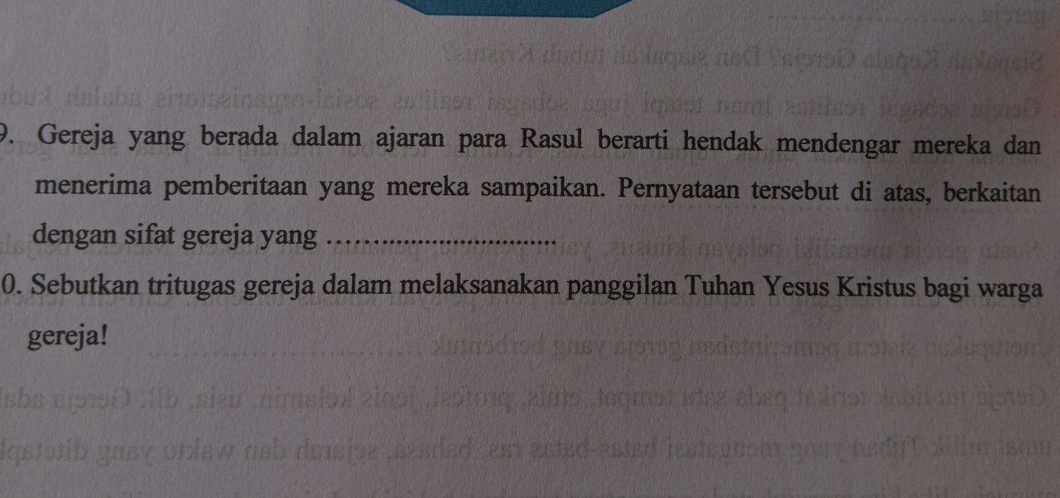 Gereja yang berada dalam ajaran para Rasul berarti hendak mendengar mereka dan 
menerima pemberitaan yang mereka sampaikan. Pernyataan tersebut di atas, berkaitan 
dengan sifat gereja yang_ 
0. Sebutkan tritugas gereja dalam melaksanakan panggilan Tuhan Yesus Kristus bagi warga 
gereja!