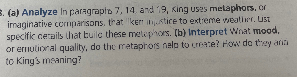 Analyze In paragraphs 7, 14, and 19, King uses metaphors, or 
imaginative comparisons, that liken injustice to extreme weather. List 
specific details that build these metaphors. (b) Interpret What mood, 
or emotional quality, do the metaphors help to create? How do they add 
to King's meaning?