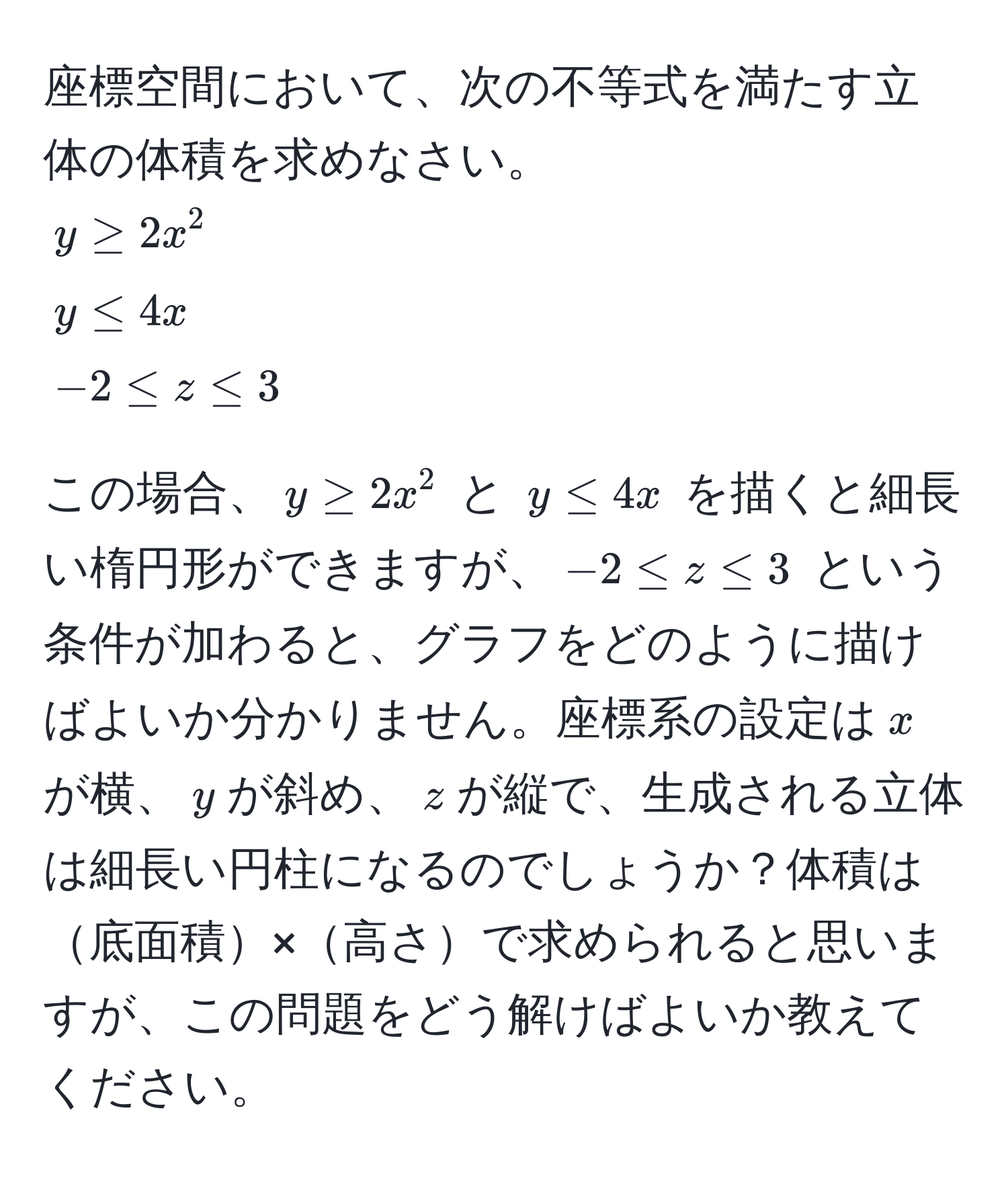 座標空間において、次の不等式を満たす立体の体積を求めなさい。  
$y ≥ 2x^2$  
$y ≤ 4x$  
$-2 ≤ z ≤ 3$  

この場合、$y ≥ 2x^2$ と $y ≤ 4x$ を描くと細長い楕円形ができますが、$-2 ≤ z ≤ 3$ という条件が加わると、グラフをどのように描けばよいか分かりません。座標系の設定は$x$が横、$y$が斜め、$z$が縦で、生成される立体は細長い円柱になるのでしょうか？体積は底面積×高さで求められると思いますが、この問題をどう解けばよいか教えてください。