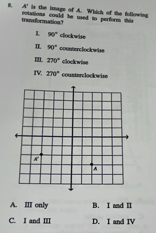 A' is the image of A. Which of the following
rotations could be used to perform this
transformation?
L 90° clockwise
II. 90° counterclockwise
III. 270° clockwise
IV 270° counterclockwise
A. III only B. I and Ⅱ
C. I and ⅢI D. I and IV