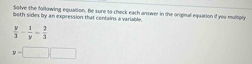 Solve the following equation. Be sure to check each answer in the original equation if you multiply 
both sides by an expression that contains a variable.
 y/3 - 1/y = 2/3 
y=□ ,□