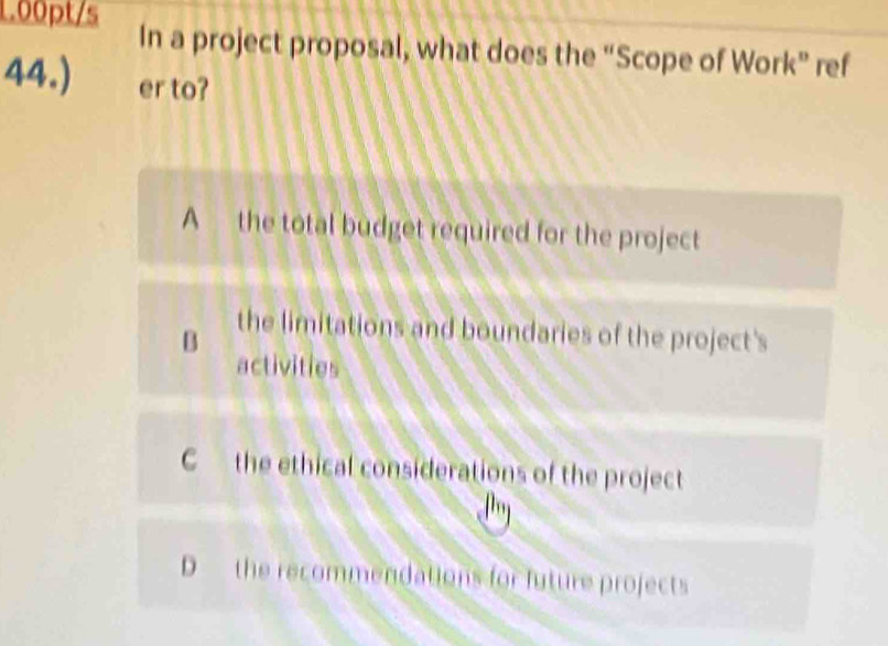 1.00pt/s In a project proposal, what does the “Scope of Work” ref
44.) er to?
A the total budget required for the project
B
the limitations and boundaries of the project's
activities
C the ethical considerations of the project
D the recommendations for future projects