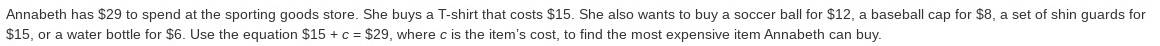 Annabeth has $29 to spend at the sporting goods store. She buys a T-shirt that costs $15. She also wants to buy a soccer ball for $12, a baseball cap for $8, a set of shin guards for
$15, or a water bottle for $6. Use the equation $15+c=$29 , where c is the item's cost, to find the most expensive item Annabeth can buy.