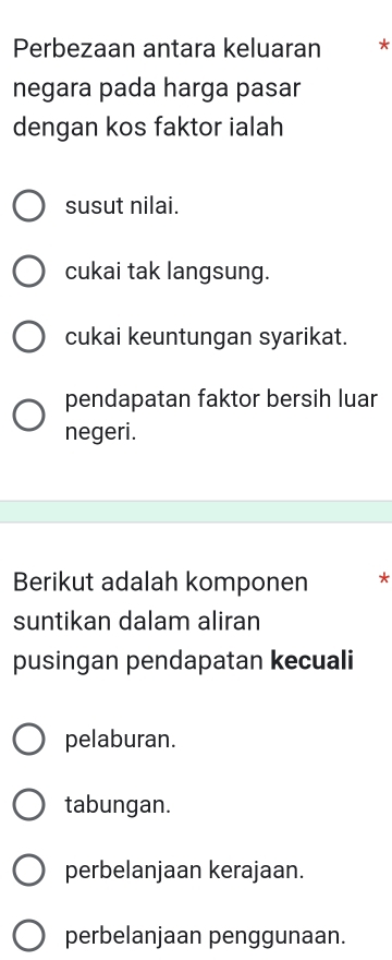 Perbezaan antara keluaran *
negara pada harga pasar
dengan kos faktor ialah
susut nilai.
cukai tak langsung.
cukai keuntungan syarikat.
pendapatan faktor bersih luar
negeri.
Berikut adalah komponen *
suntikan dalam aliran
pusingan pendapatan kecuali
pelaburan.
tabungan.
perbelanjaan kerajaan.
perbelanjaan penggunaan.