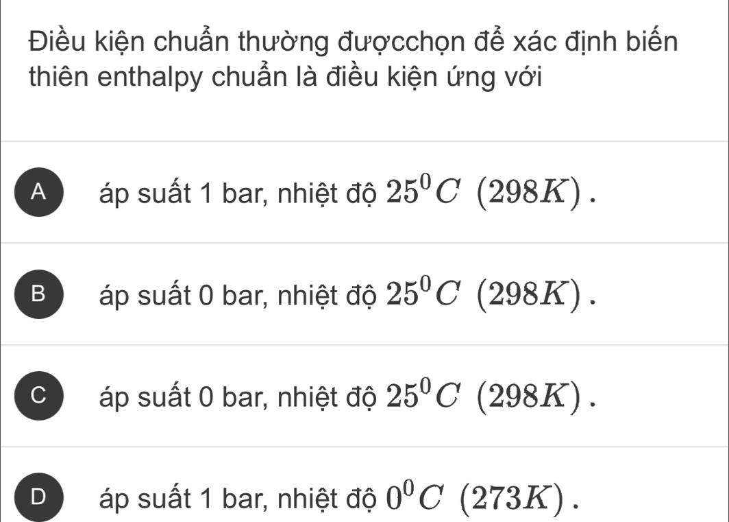 Điều kiện chuẩn thường đượcchọn để xác định biến
thiên enthalpy chuẩn là điều kiện ứng với
A áp suất 1 bar, nhiệt độ 25°C (2981 _ circ  )
B áp suất 0 bar, nhiệt độ 25°C (298K).
áp suất 0 bar, nhiệt độ 25°C (298K).
D áp suất 1 bar, nhiệt độ 0°C (273K).