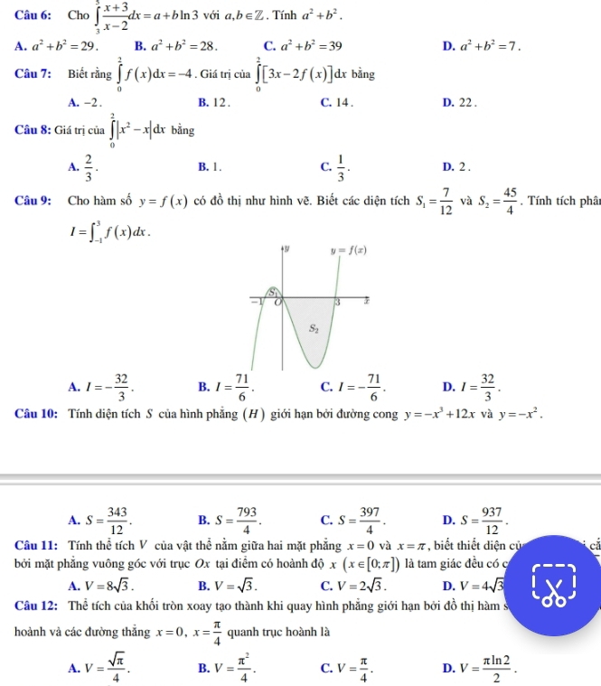 Cho ∈tlimits _3^(5frac x+3)x-2dx=a+bln 3 với a,b∈ Z , Tính a^2+b^2.
A. a^2+b^2=29. B. a^2+b^2=28. C. a^2+b^2=39 D. a^2+b^2=7.
Câu 7: Biết rằng ∈tlimits _0^(1f(x)dx=-4. Giá trị của ∈tlimits _0^2[3x-2f(x)]dx bằng
A. -2 . B. 12 . C. 14 . D. 22 .
Câu 8: Giá trị của ∈tlimits _0^2|x^2)-x|dx bằng
B. 1 . C.
A.  2/3 .  1/3 . D. 2 .
Câu 9: Cho hàm số y=f(x) có đồ thị như hình vẽ. Biết các diện tích S_1= 7/12  và S_2= 45/4 . Tính tích phât
I=∈t _(-1)^3f(x)dx.
A. I=- 32/3 . B. I= 71/6 . C. I=- 71/6 . D. I= 32/3 .
Câu 10: Tính diện tích S của hình phẳng (H) giới hạn bởi đường cong y=-x^3+12x và y=-x^2.
A. S= 343/12 . B. S= 793/4 . C. S= 397/4 . D. S= 937/12 .
Câu 11: Tính thể tích V của vật thể nằm giữa hai mặt phẳng x=0 và x=π , biết thiết diện cử
bởi mặt phẳng vuông góc với trục Ox tại điểm có hoành độ x(x∈ [0;π ]) là tam giác đều có c  cá
A. V=8sqrt(3). B. V=sqrt(3). C. V=2sqrt(3). D. V=4sqrt(3)
Câu 12: Thể tích của khối tròn xoay tạo thành khi quay hình phẳng giới hạn bởi đồ thị hàm s
hoành và các đường thẳng x=0,x= π /4  quanh trục hoành là
A. V= sqrt(π )/4 . B. V= π^2/4 . C. V= π /4 . D. V= π ln 2/2 .