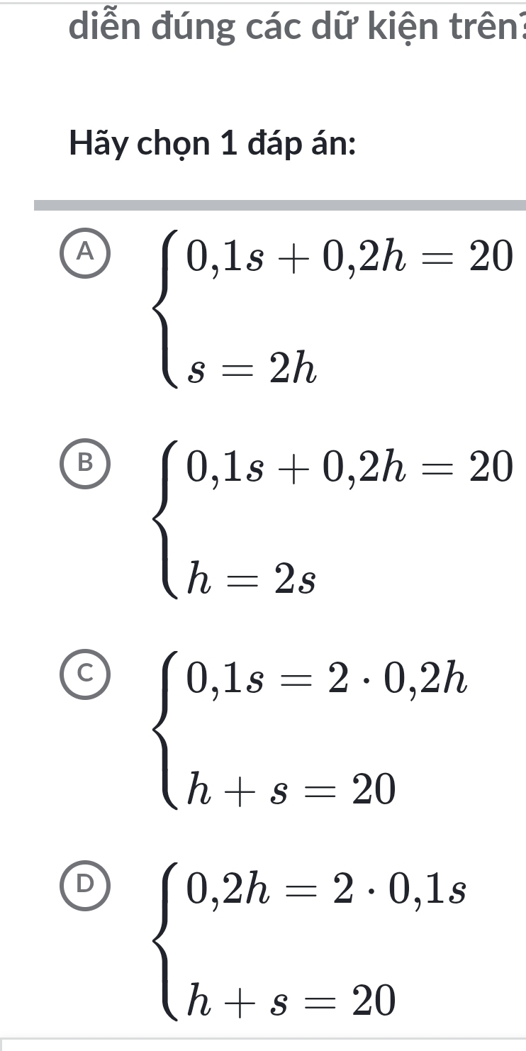 diễn đúng các dữ kiện trên?
Hãy chọn 1 đáp án:
A beginarrayl 0,1s+0,2h=20 s=2hendarray.
B beginarrayl 0,1s+0,2h=20 h=2sendarray.
beginarrayl 0,1s=2· 0,2h h+s=20endarray.
D beginarrayl 0,2h=2· 0,1s h+s=20endarray.