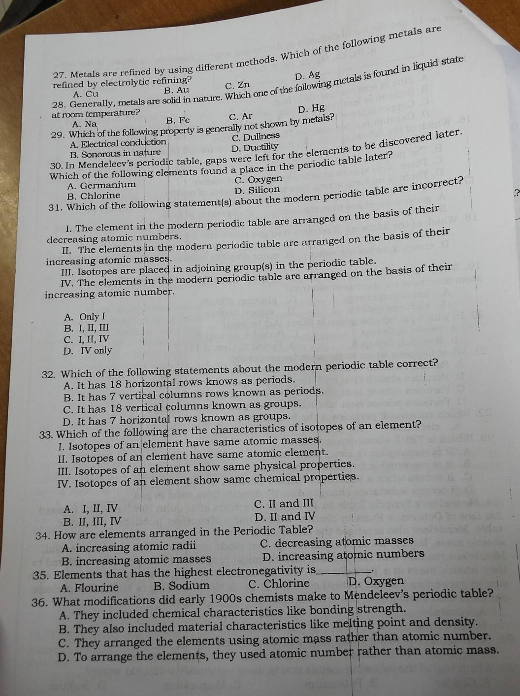 Metals are refined by using different methods. Which of the following metals are
D. Ag
28. Generally, metals are solid in nature. Which one of the following metals is found in liquid state
refined by electrolytic refining? C. Zn
A. Cu B. Au
at room temperature?
A. Na B. Fe C. Ar D. Hg
29. Which of the following property is generally not shown by metals?
A. Electrical conduction C. Dullness
B. Sonorous in nature D. Ductility
30. In Mendeleev's periodic table, gaps were left for the elements to be discovered later.
Which of the following elements found a place in the periodic table later?
A. Germanium C. Oxygen
B. Chlorine D. Silicon
?
31. Which of the following statement(s) about the modern periodic table are incorrect?
I. The element in the modern periodic table are arranged on the basis of their
decreasing atomic numbers.
II. The elements in the modern periodic table are arranged on the basis of their
increasing atomic masses.
III. Isotopes are placed in adjoining group(s) in the periodic table.
IV. The elements in the modern periodic table are arranged on the basis of their
increasing atomic number.
A. Only I
B. I, II, III
C. I, II, IV
D. IV only
32. Which of the following statements about the modern periodic table correct?
A. It has 18 horizontal rows knows as periods.
B. It has 7 vertical columns rows known as periods.
C. It has 18 vertical columns known as groups.
D. It has 7 horizontal rows known as groups.
33. Which of the following are the characteristics of isotopes of an element?
I. Isotopes of an element have same atomic masses.
II. Isotopes of an element have same atomic element.
III. Isotopes of an element show same physical properties.
IV. Isotopes of an element show same chemical properties.
A. I, II, IV C. II and III
B. II, III, IV D. II and IV
34. How are elements arranged in the Periodic Table?
A. increasing atomic radii C. decreasing atomic masses
B. increasing atomic masses D. increasing atomic numbers
35. Elements that has the highest electronegativity is_ .
A. Flourine B. Sodium C. Chlorine D. Oxygen
36. What modifications did early 1900s chemists make to Mendeleev's periodic table?
A. They included chemical characteristics like bonding strength.
B. They also included material characteristics like melting point and density.
C. They arranged the elements using atomic mass rather than atomic number.
D. To arrange the elements, they used atomic number rather than atomic mass.